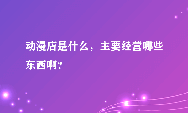 动漫店是什么，主要经营哪些东西啊？