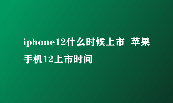 iphone12什么时候上市  苹果手机12上市时间