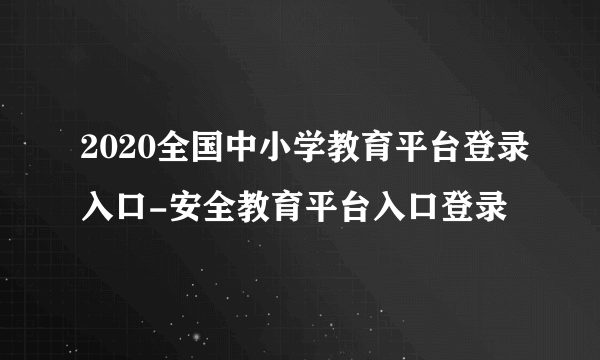 2020全国中小学教育平台登录入口-安全教育平台入口登录