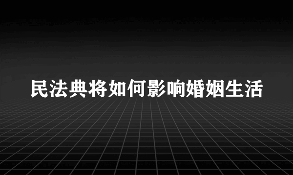 民法典将如何影响婚姻生活