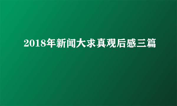 2018年新闻大求真观后感三篇