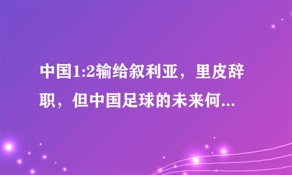 中国1:2输给叙利亚，里皮辞职，但中国足球的未来何去何从？