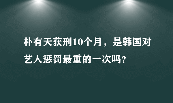 朴有天获刑10个月，是韩国对艺人惩罚最重的一次吗？