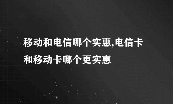 移动和电信哪个实惠,电信卡和移动卡哪个更实惠