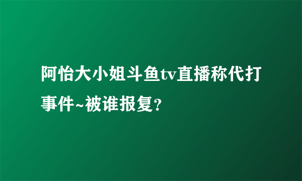 阿怡大小姐斗鱼tv直播称代打事件~被谁报复？