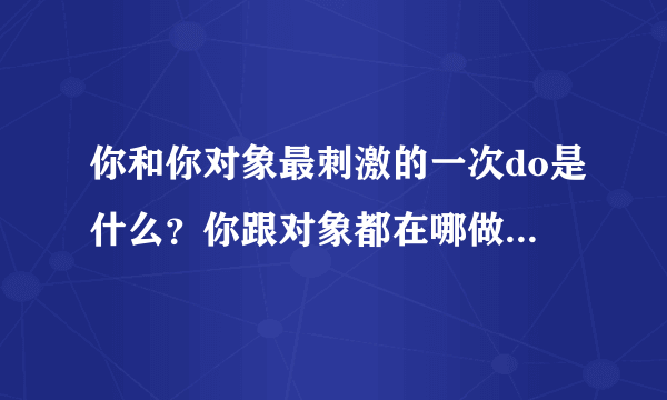 你和你对象最刺激的一次do是什么？你跟对象都在哪做过故事知乎？