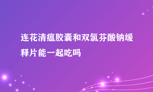 连花清瘟胶囊和双氯芬酸钠缓释片能一起吃吗