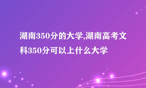 湖南350分的大学,湖南高考文科350分可以上什么大学