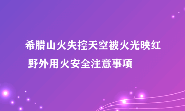 希腊山火失控天空被火光映红 野外用火安全注意事项