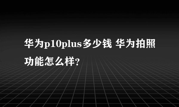 华为p10plus多少钱 华为拍照功能怎么样？