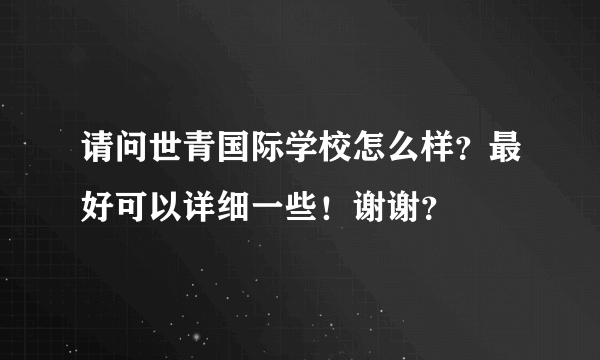 请问世青国际学校怎么样？最好可以详细一些！谢谢？