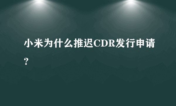 小米为什么推迟CDR发行申请？