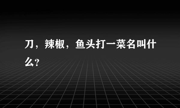 刀，辣椒，鱼头打一菜名叫什么？