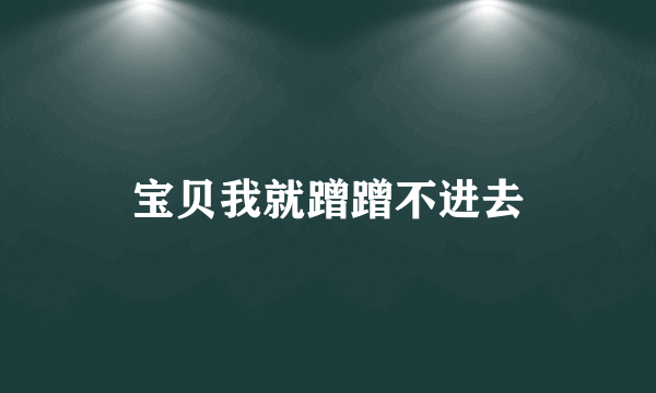 宝贝我就蹭蹭不进去