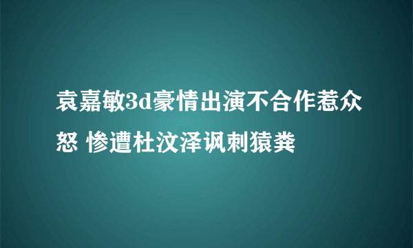 袁嘉敏3d豪情出演不合作惹众怒 惨遭杜汶泽讽刺猿粪