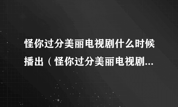 怪你过分美丽电视剧什么时候播出（怪你过分美丽电视剧什么时候播）