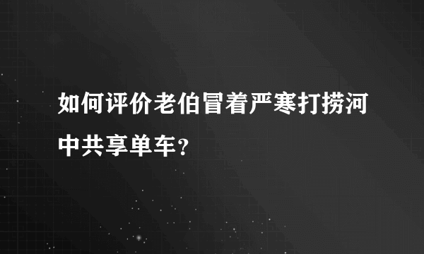 如何评价老伯冒着严寒打捞河中共享单车？