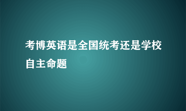 考博英语是全国统考还是学校自主命题