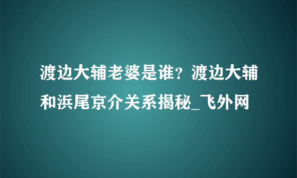 渡边大辅老婆是谁？渡边大辅和浜尾京介关系揭秘_飞外网