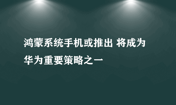 鸿蒙系统手机或推出 将成为华为重要策略之一