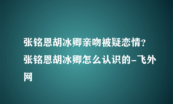 张铭恩胡冰卿亲吻被疑恋情？张铭恩胡冰卿怎么认识的-飞外网