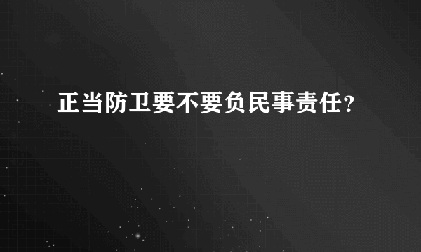 正当防卫要不要负民事责任？