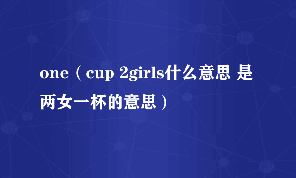 one（cup 2girls什么意思 是两女一杯的意思）