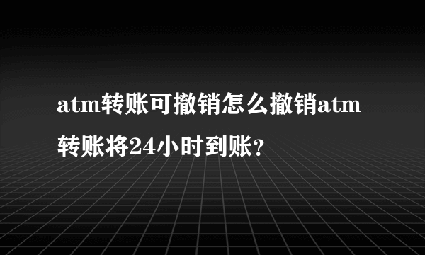 atm转账可撤销怎么撤销atm转账将24小时到账？