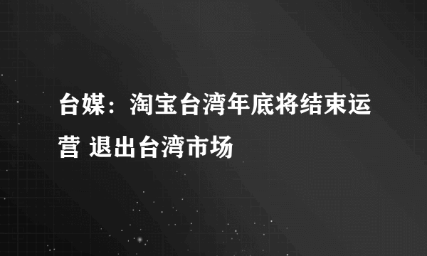 台媒：淘宝台湾年底将结束运营 退出台湾市场