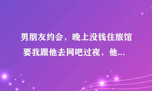 男朋友约会，晚上没钱住旅馆 要我跟他去网吧过夜，他说我的安全他来管 我要不要答应去