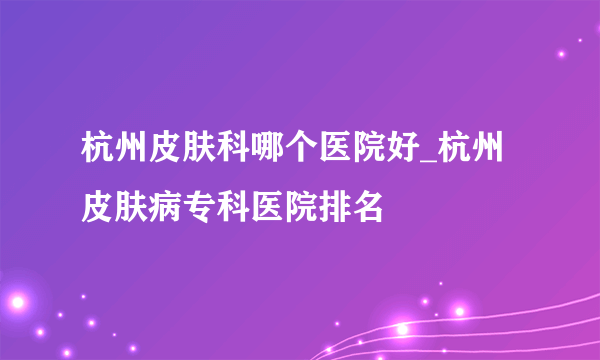 杭州皮肤科哪个医院好_杭州皮肤病专科医院排名