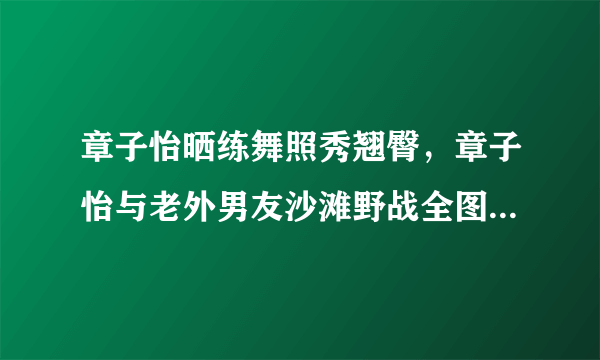 章子怡晒练舞照秀翘臀，章子怡与老外男友沙滩野战全图_飞外网