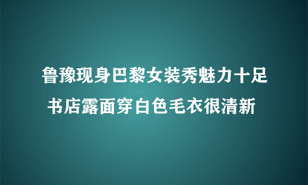 鲁豫现身巴黎女装秀魅力十足 书店露面穿白色毛衣很清新