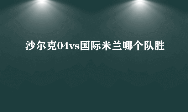 沙尔克04vs国际米兰哪个队胜