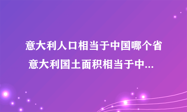 意大利人口相当于中国哪个省 意大利国土面积相当于中国的哪个省或者市？