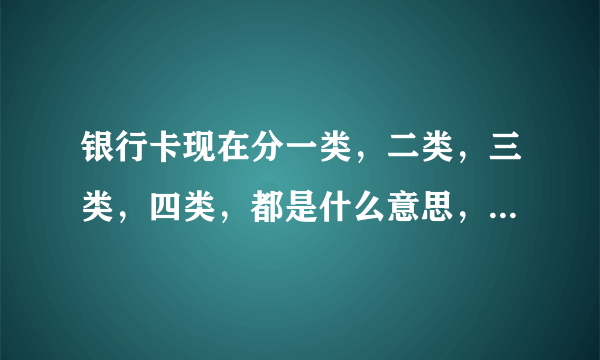 银行卡现在分一类，二类，三类，四类，都是什么意思，用最简单最通俗的实用上来说，谢谢？