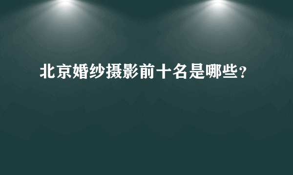 北京婚纱摄影前十名是哪些？