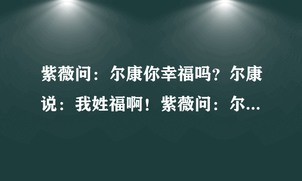 紫薇问：尔康你幸福吗？尔康说：我姓福啊！紫薇问：尔康你满足吗？尔康说：我是满族啊！她为什么这么问？