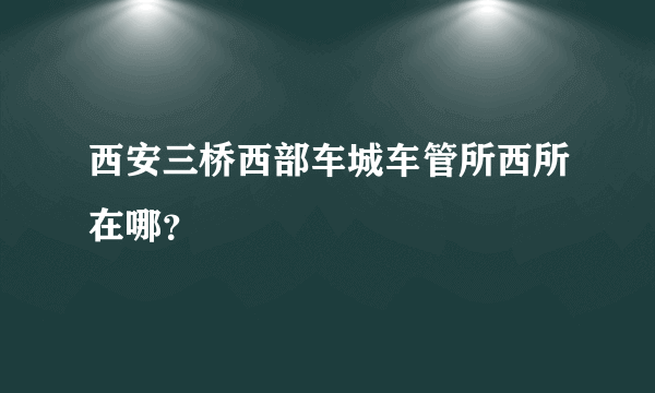 西安三桥西部车城车管所西所在哪？