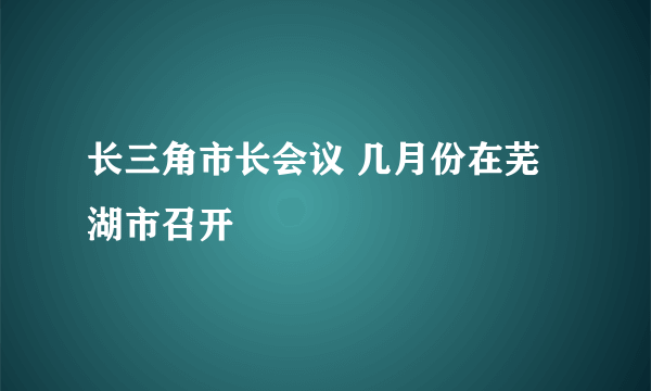 长三角市长会议 几月份在芜湖市召开