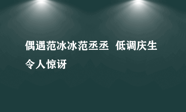 偶遇范冰冰范丞丞  低调庆生令人惊讶