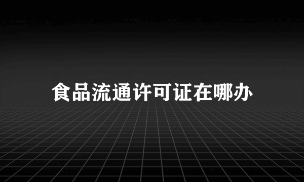 食品流通许可证在哪办