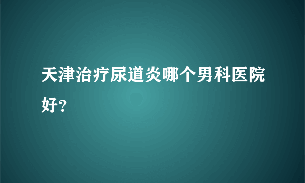 天津治疗尿道炎哪个男科医院好？