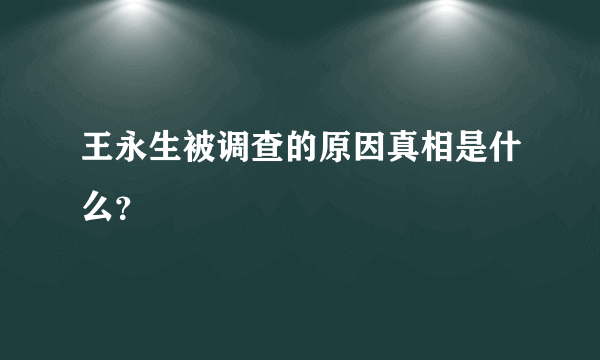 王永生被调查的原因真相是什么？