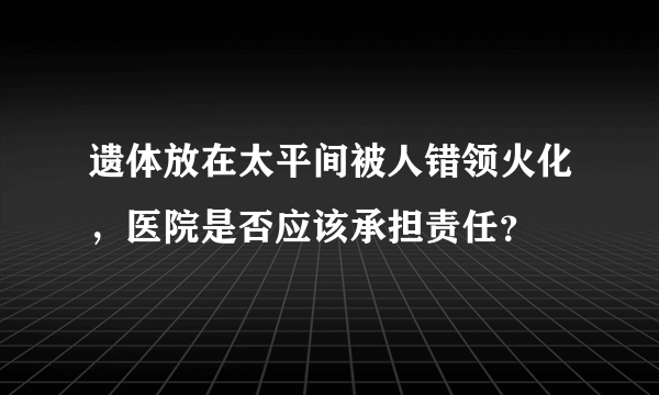 遗体放在太平间被人错领火化，医院是否应该承担责任？