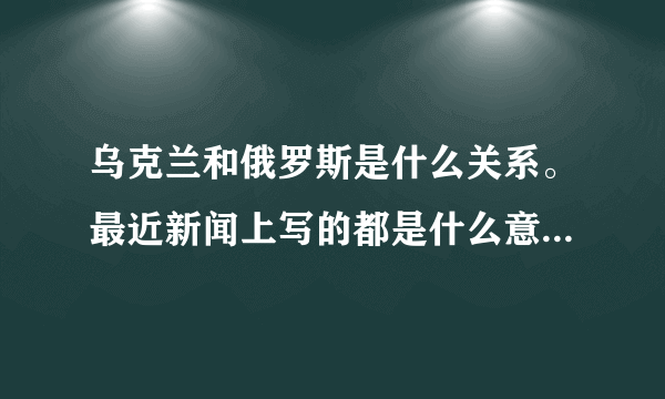 乌克兰和俄罗斯是什么关系。最近新闻上写的都是什么意思啊。 谁能简单通俗的讲讲来龙去脉