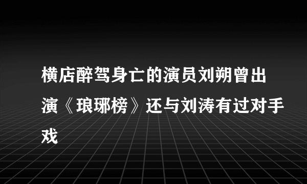 横店醉驾身亡的演员刘朔曾出演《琅琊榜》还与刘涛有过对手戏