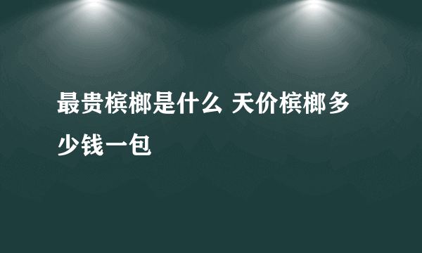 最贵槟榔是什么 天价槟榔多少钱一包