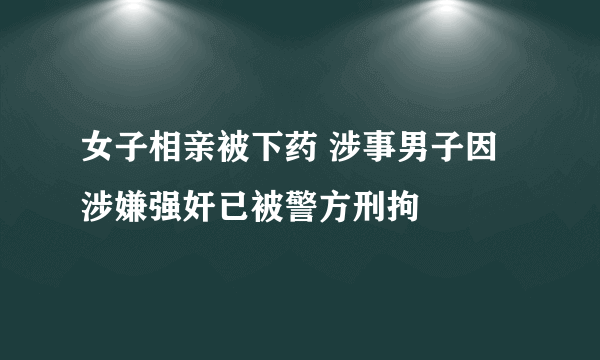 女子相亲被下药 涉事男子因涉嫌强奸已被警方刑拘