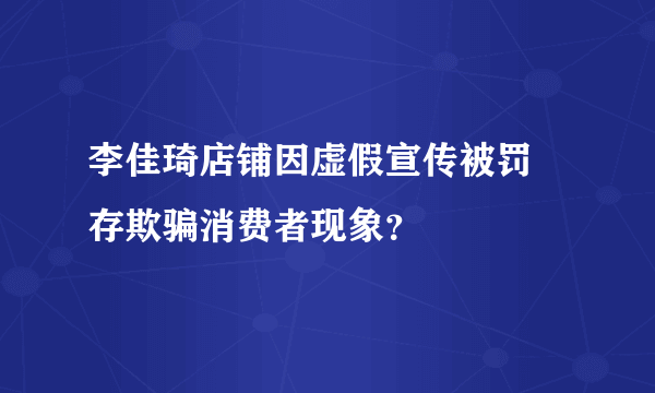 李佳琦店铺因虚假宣传被罚 存欺骗消费者现象？